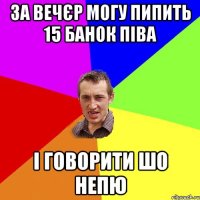 за вечєр могу пипить 15 банок піва і говорити шо непю