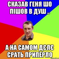 Сказав Геня шо пішов в душ .. А на самом дєлє срать приперло