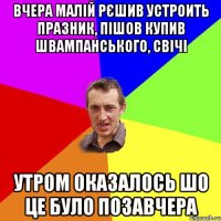 вчера малій рєшив устроить празник, пішов купив швампанського, свічі утром оказалось шо це було позавчера