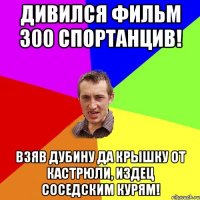 Дивился фильм 300 спортанцив! Взяв дубину да крышку от кастрюли, издец соседским курям!