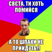 Свєта, ти хоть помийся а то шпаки не прийдуть!!