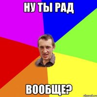 ну ты рад вообще?