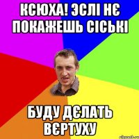 Ксюха! эслі нє покажешь сіські буду дєлать вєртуху