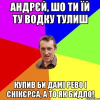 Андрєй, Шо ти їй ту водку тулиш купив би дамі РЕВО і Снікєрса, а то як бидло!