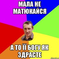 МАЛА НЕ МАТЮКАЙСЯ А ТО ЇЇ БОГУ ЯК ЗДРАСТЕ