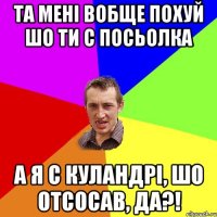 ТА МЕНІ ВОБЩЕ ПОХУЙ ШО ТИ С ПОСЬОЛКА А Я С КУЛАНДРІ, ШО ОТСОСАВ, ДА?!