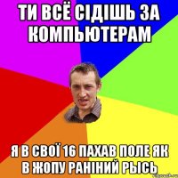 ти всё сідішь за компьютерам я в свої 16 пахав поле як в жопу раніний рысь