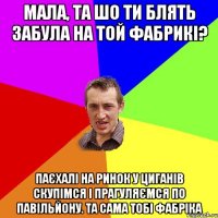 МАЛА, ТА ШО ТИ БЛЯТЬ ЗАБУЛА НА ТОЙ ФАБРИКІ? ПАЄХАЛІ НА РИНОК У ЦИГАНІВ СКУПІМСЯ І ПРАГУЛЯЄМСЯ ПО ПАВІЛЬЙОНУ. ТА САМА ТОБІ ФАБРІКА