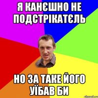 Я канєшно не подстрікатєль но за таке його уїбав би