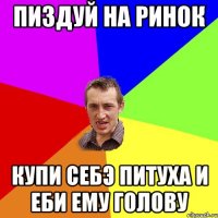 Пиздуй на ринок Купи себэ питуха и еби ему голову