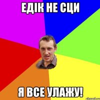 Едік не сци я все улажу!