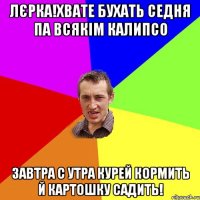 Лєрка!хвате бухать седня па всякім Калипсо завтра с утра курей кормить й картошку садить!