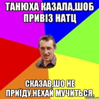 Танюха казала,шоб привіз натц сказав,шо не приїду,нехай мучиться.