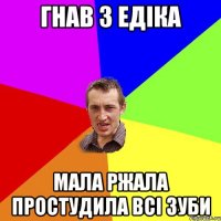 Гнав з Едіка мала ржала простудила всі зуби