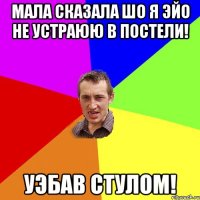 Мала сказала шо я эйо не устраюю в постели! Уэбав стулом!