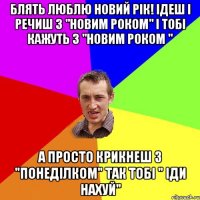 Блять Люблю новий рік! Ідеш і речиш з "новим роком" і тобі кажуть з "новим роком " А просто крикнеш з "понеділком" так тобі " іди нахуй"