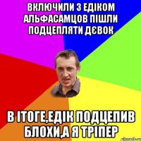 Включили з Едіком альфасамцов Пішли подцепляти дєвок В Ітоге,Едік подцепив блохи,а я тріпер