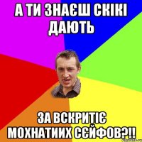 а ти знаєш скікі дають за вскритіє мохнатиих сєйфов?!!