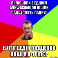 Включили з Едіком альфасамцов Пішли падцеплять падруг в ітоге,Едік подцепив воші,а я-тріпєр