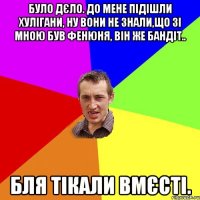 Було дєло. до мене підішли хулігани, ну вони не знали,що зі мною Був Фенюня, він же бандіт.. бля тікали вмєсті.