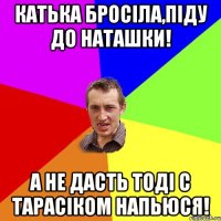 Катька бросіла,піду до Наташки! А не дасть тоді с Тарасіком напьюся!