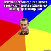 Замутив вєртушку , тепер шкафу нужна нэотложная мєдіцинская помощь до приходу баті 