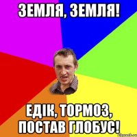 земля, земля! едік, тормоз, постав глобус!