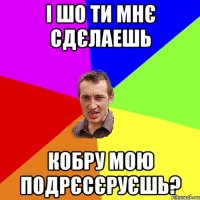 і шо ти мнє сдєлаешь кобру мою подрєсєруєшь?