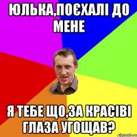 Юлька,поєхалі до мене я тебе що,за красіві глаза угощав?