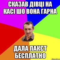 сказав дівці на касі шо вона гарна дала пакєт бесплатно