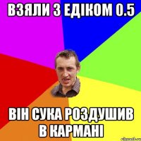 взяли з Едіком 0.5 він сука роздушив в кармані