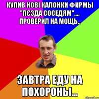 Купив нові калонки фирмы "Пєзда соседям",... проверил на мощь.. Завтра еду на похороны...