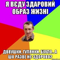 я вєду здаровий образ жизні дввушки, гулянки, бухло...а шо разве нє здорово?