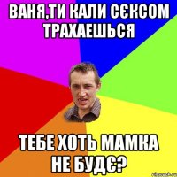 Ваня,ти кали сєксом трахаешься Тебе хоть мамка не будє?