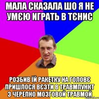 мала сказала шо я не умєю играть в тєнис розбив їй ракетку на головє пришлося вєзти в травмпункт з черепно мозговой травмой