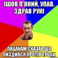 ішов п'яний, упав, здрав рукі пацанам сказав шо пиздився протів трьох