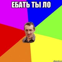 ебать ты ло 