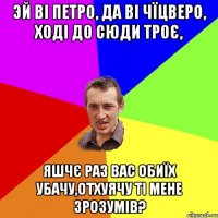 Эй ві петро, да ві чїцверо, ході до сюди троє, Яшчє раз вас обиїх убачу,отхуячу ті мене зрозумів?