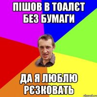 Пішов в тоалєт без бумаги да я люблю рєзковать