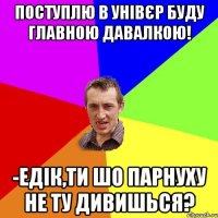 Поступлю в унівєр буду главною давалкою! -Едік,ти шо парнуху не ту дивишься?