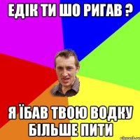 Едік ти шо ригав ? Я їбав твою водку більше пити