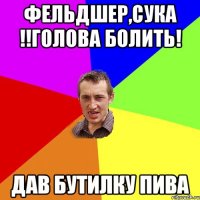 ФЕЛЬДШЕР,СУКА !!ГОЛОВА БОЛИТЬ! ДАВ БУТИЛКУ ПИВА