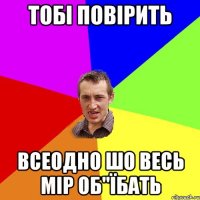 тобі повірить всеодно шо весь мір об"їбать