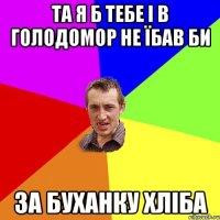 та я б тебе і в голодомор не їбав би за буханку хліба