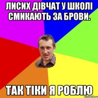 Лисих дівчат у школі смикають за брови. так тіки я роблю