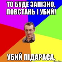 То буде запізно, повстань і убий! Убий підараса.