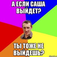 А если саша выйдет? ты тоже не выйдешь?