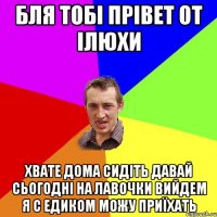 БЛЯ ТОБІ ПРІВЕТ ОТ ІЛЮХИ ХВАТЕ ДОМА СИДІТЬ ДАВАЙ СЬОГОДНІ НА ЛАВОЧКИ ВИЙДЕМ Я С ЕДИКОМ МОЖУ ПРИЇХАТЬ