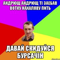 АНДРЮЩ АНДРЮЩ ТІ ЗАЕБАВ ВОТКУ НАХАЛЯВУ ПИТЬ ДАВАЙ СКИДУЙСЯ БУРСАЧІН