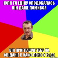 ЮЛЯ ТИ ЕДІКУ СПОДОБАЛАСЬ ВІН ДАЖЕ ПОМИВСЯ ВІН ПРИГЛАШАЕ ТЕБЕ НА СВІДАНІЕ В КАФЕ ЛЕНО О 19.30